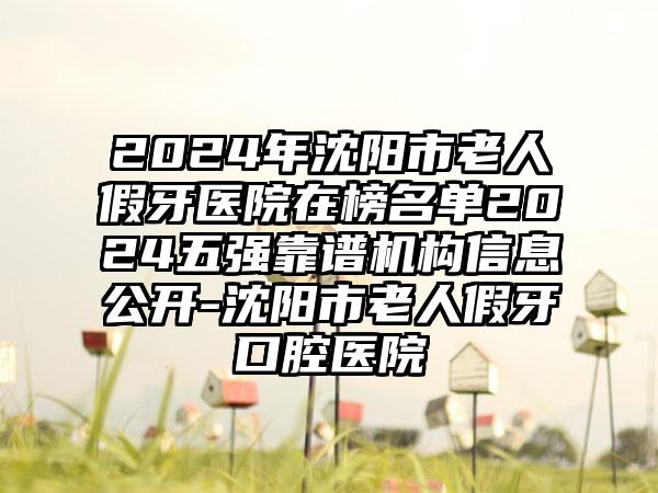 2024年沈阳市老人假牙医院在榜名单2024五强靠谱机构信息公开-沈阳市老人假牙口腔医院