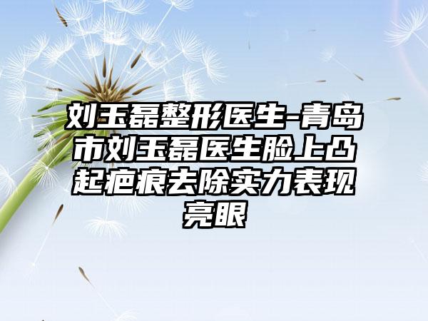 刘玉磊整形医生-青岛市刘玉磊医生脸上凸起疤痕去除实力表现亮眼