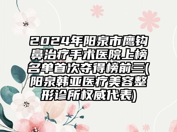 2024年阳泉市鹰钩鼻治疗手术医院上榜名单首次夺得榜前三(阳泉韩亚医疗美容整形诊所权威代表)