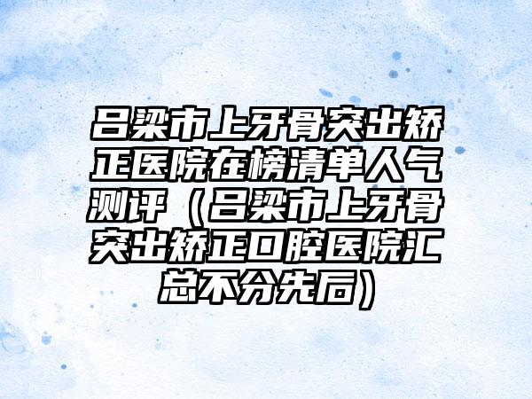 吕梁市上牙骨突出矫正医院在榜清单人气测评（吕梁市上牙骨突出矫正口腔医院汇总不分先后）