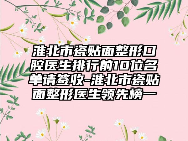 淮北市瓷贴面整形口腔医生排行前10位名单请签收-淮北市瓷贴面整形医生领先榜一