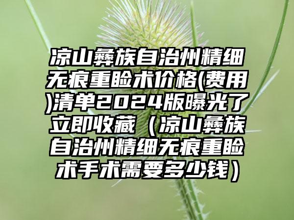 凉山彝族自治州精细无痕重睑术价格(费用)清单2024版曝光了立即收藏（凉山彝族自治州精细无痕重睑术手术需要多少钱）