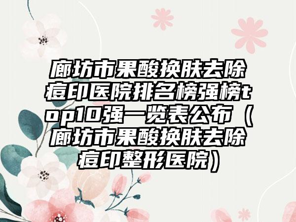 廊坊市果酸换肤去除痘印医院排名榜强榜top10强一览表公布（廊坊市果酸换肤去除痘印整形医院）