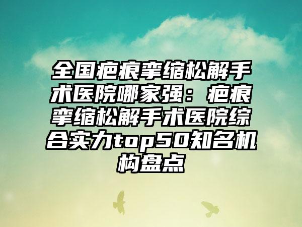 全国疤痕挛缩松解手术医院哪家强：疤痕挛缩松解手术医院综合实力top50知名机构盘点