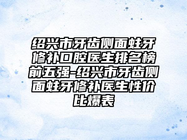 绍兴市牙齿侧面蛀牙修补口腔医生排名榜前五强-绍兴市牙齿侧面蛀牙修补医生性价比爆表