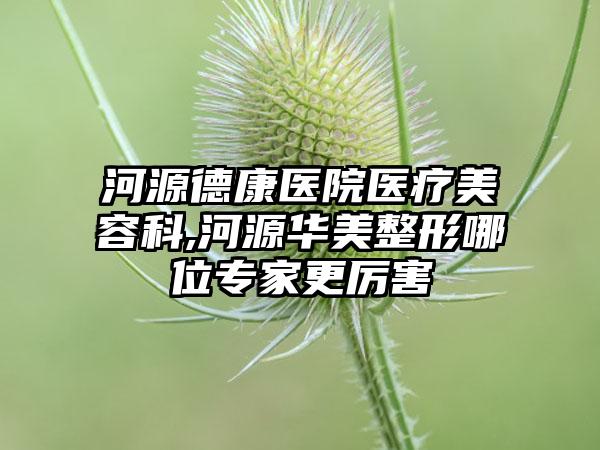 河源德康医院医疗美容科,河源华美整形哪位专家更厉害