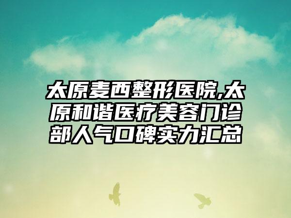 太原麦西整形医院,太原和谐医疗美容门诊部人气口碑实力汇总