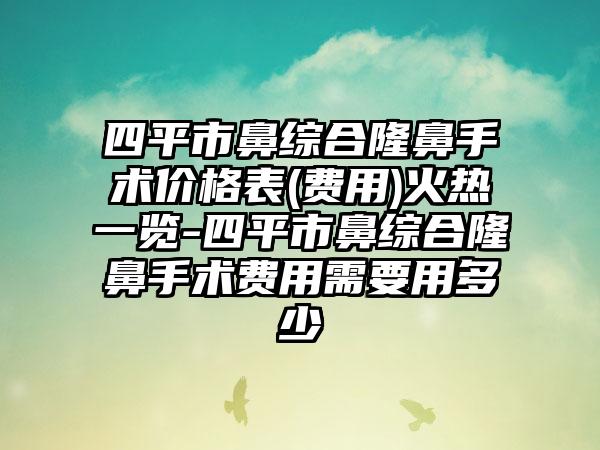 四平市鼻综合隆鼻手术价格表(费用)火热一览-四平市鼻综合隆鼻手术费用需要用多少