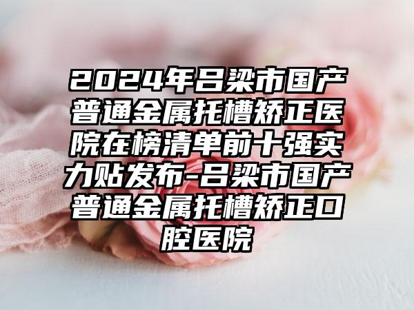 2024年吕梁市国产普通金属托槽矫正医院在榜清单前十强实力贴发布-吕梁市国产普通金属托槽矫正口腔医院