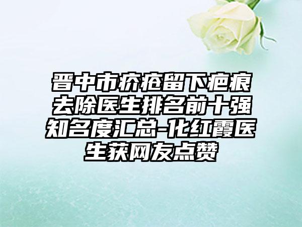 晋中市疥疮留下疤痕去除医生排名前十强知名度汇总-化红霞医生获网友点赞