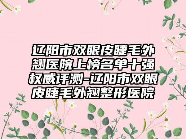 辽阳市双眼皮睫毛外翘医院上榜名单十强权威评测-辽阳市双眼皮睫毛外翘整形医院