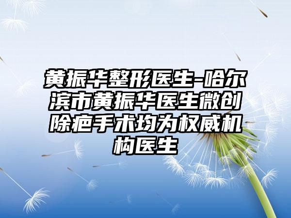 黄振华整形医生-哈尔滨市黄振华医生微创除疤手术均为权威机构医生