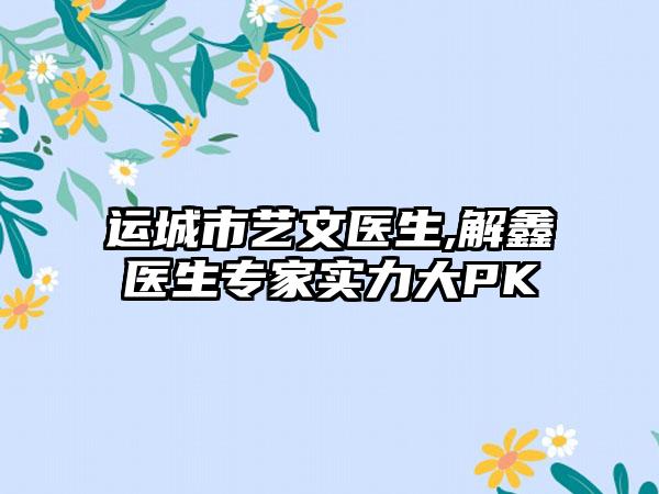 运城市艺文医生,解鑫医生专家实力大PK