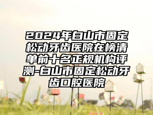 2024年白山市固定松动牙齿医院在榜清单前十名正规机构评测-白山市固定松动牙齿口腔医院