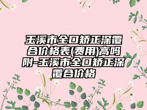 玉溪市全口矫正深覆合价格表(费用)高吗附-玉溪市全口矫正深覆合价格