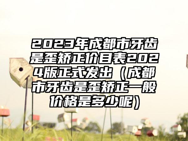 2023年成都市牙齿是歪矫正价目表2024版正式发出（成都市牙齿是歪矫正一般价格是多少呢）