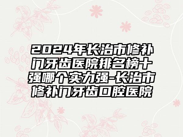 2024年长治市修补门牙齿医院排名榜十强哪个实力强-长治市修补门牙齿口腔医院