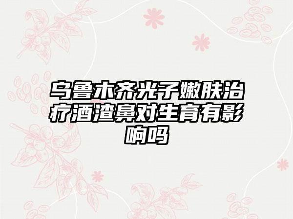 乌鲁木齐光子嫩肤治疗酒渣鼻对生育有影响吗