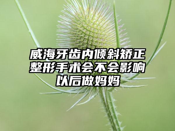 威海牙齿内倾斜矫正整形手术会不会影响以后做妈妈