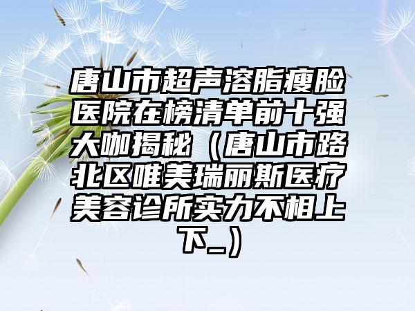 唐山市超声溶脂瘦脸医院在榜清单前十强大咖揭秘（唐山市路北区唯美瑞丽斯医疗美容诊所实力不相上下_）