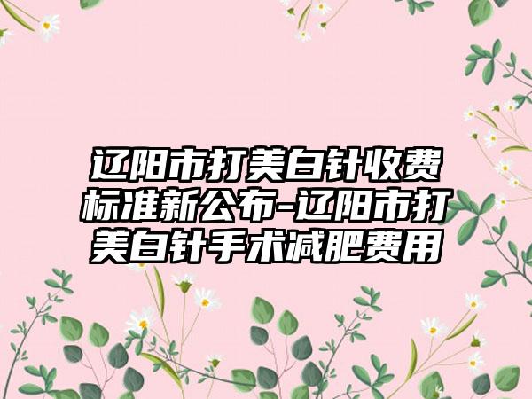 辽阳市打美白针收费标准新公布-辽阳市打美白针手术减肥费用