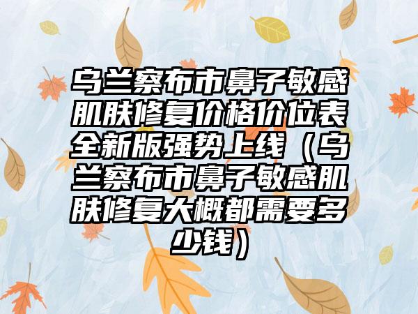 乌兰察布市鼻子敏感肌肤修复价格价位表全新版强势上线（乌兰察布市鼻子敏感肌肤修复大概都需要多少钱）