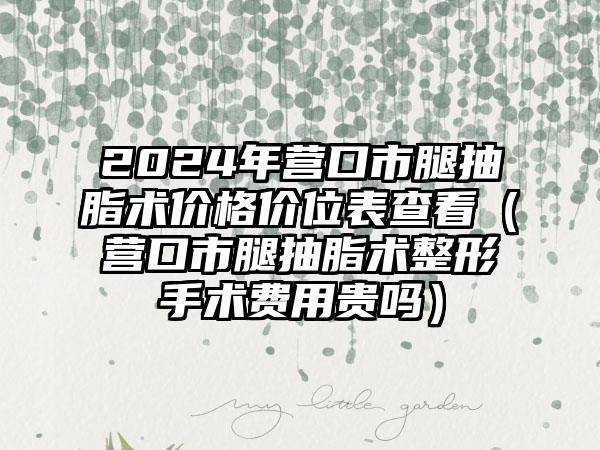 2024年营口市腿抽脂术价格价位表查看（营口市腿抽脂术整形手术费用贵吗）