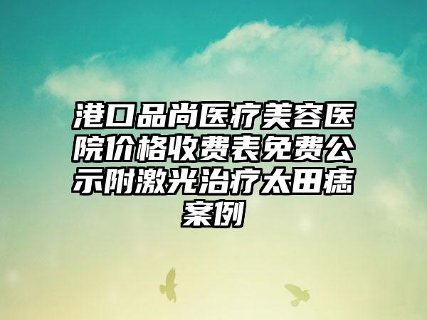 港口品尚医疗美容医院价格收费表免费公示附激光治疗太田痣案例