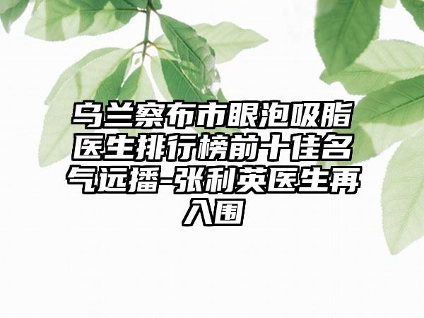 乌兰察布市眼泡吸脂医生排行榜前十佳名气远播-张利英医生再入围