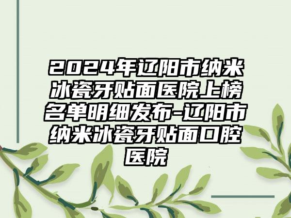 2024年辽阳市纳米冰瓷牙贴面医院上榜名单明细发布-辽阳市纳米冰瓷牙贴面口腔医院