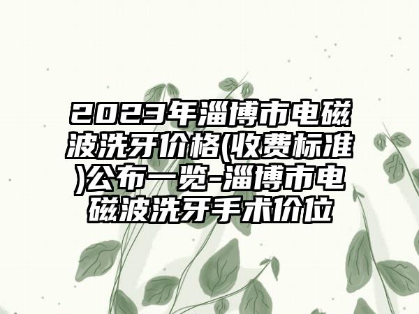 2023年淄博市电磁波洗牙价格(收费标准)公布一览-淄博市电磁波洗牙手术价位