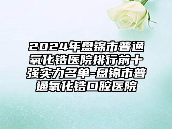 2024年盘锦市普通氧化锆医院排行前十强实力名单-盘锦市普通氧化锆口腔医院