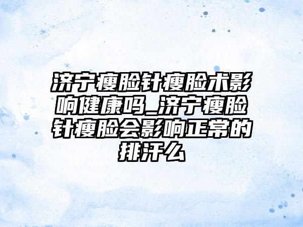 济宁瘦脸针瘦脸术影响健康吗_济宁瘦脸针瘦脸会影响正常的排汗么