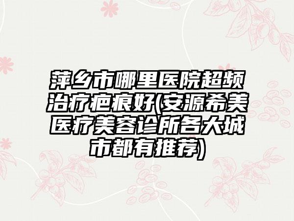 萍乡市哪里医院超频治疗疤痕好(安源希美医疗美容诊所各大城市都有推荐)