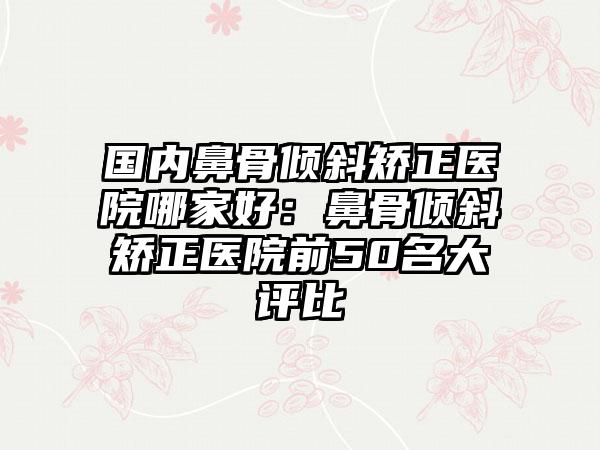 国内鼻骨倾斜矫正医院哪家好：鼻骨倾斜矫正医院前50名大评比