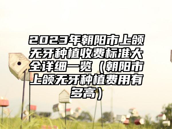 2023年朝阳市上颌无牙种植收费标准大全详细一览（朝阳市上颌无牙种植费用有多高）