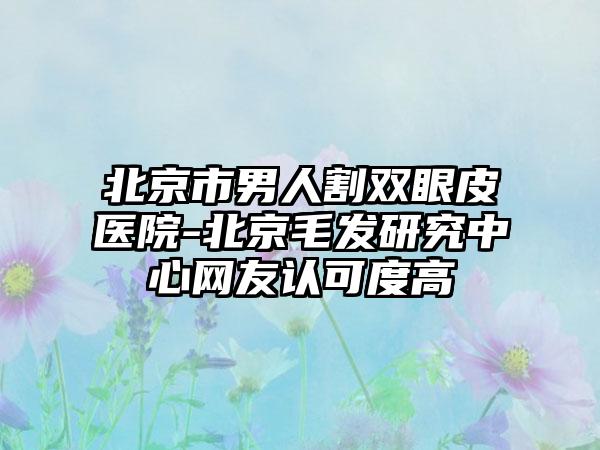 北京市男人割双眼皮医院-北京毛发研究中心网友认可度高