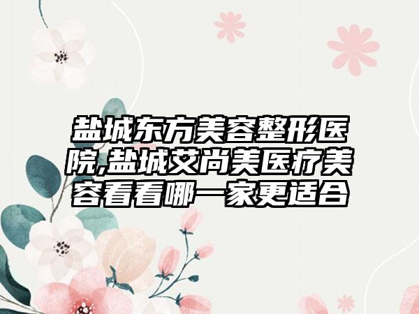 盐城东方美容整形医院,盐城艾尚美医疗美容看看哪一家更适合