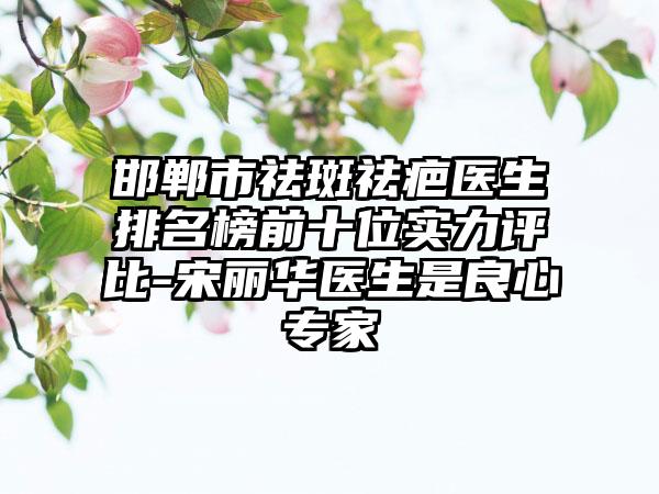 邯郸市祛斑祛疤医生排名榜前十位实力评比-宋丽华医生是良心专家