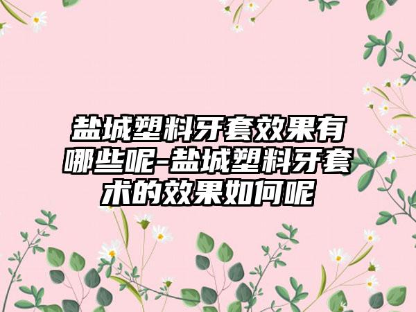 盐城塑料牙套效果有哪些呢-盐城塑料牙套术的效果如何呢