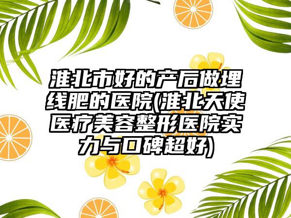 淮北市好的产后做埋线肥的医院(淮北天使医疗美容整形医院实力与口碑超好)