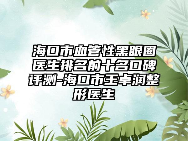 海口市血管性黑眼圈医生排名前十名口碑评测-海口市王卓润整形医生