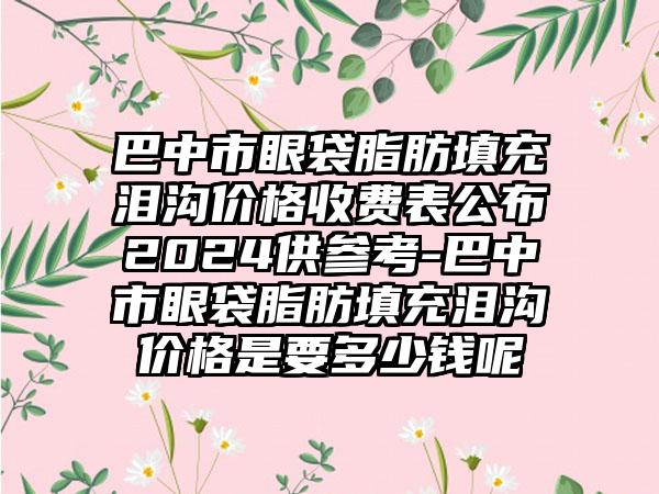 巴中市眼袋脂肪填充泪沟价格收费表公布2024供参考-巴中市眼袋脂肪填充泪沟价格是要多少钱呢