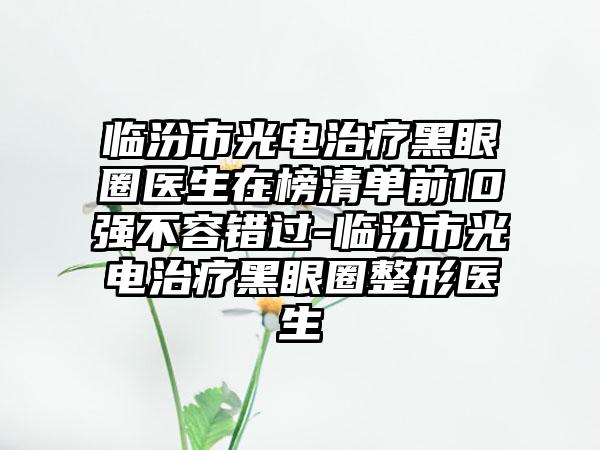 临汾市光电治疗黑眼圈医生在榜清单前10强不容错过-临汾市光电治疗黑眼圈整形医生