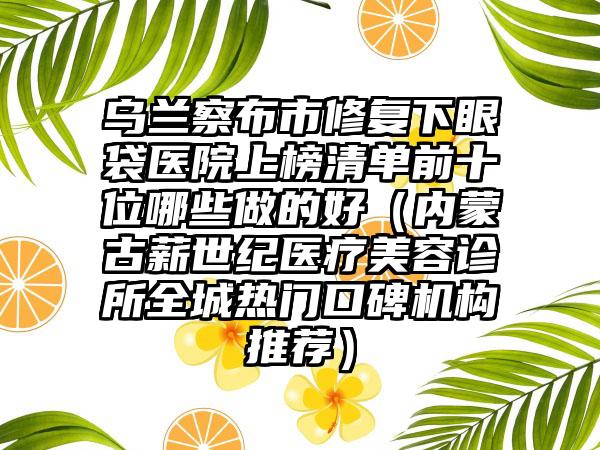 乌兰察布市修复下眼袋医院上榜清单前十位哪些做的好（内蒙古薪世纪医疗美容诊所全城热门口碑机构推荐）