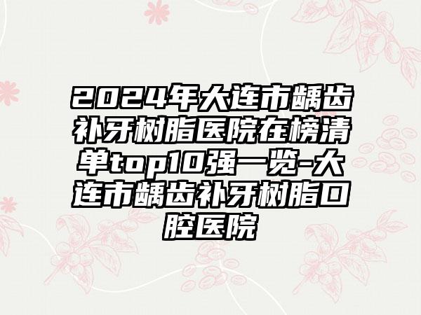 2024年大连市龋齿补牙树脂医院在榜清单top10强一览-大连市龋齿补牙树脂口腔医院