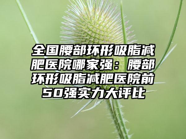 全国腰部环形吸脂减肥医院哪家强：腰部环形吸脂减肥医院前50强实力大评比