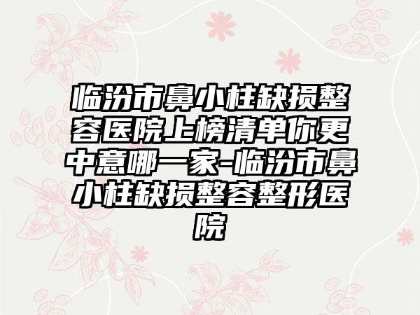 临汾市鼻小柱缺损整容医院上榜清单你更中意哪一家-临汾市鼻小柱缺损整容整形医院