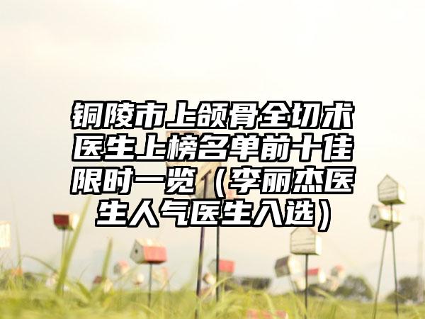 铜陵市上颌骨全切术医生上榜名单前十佳限时一览（李丽杰医生人气医生入选）