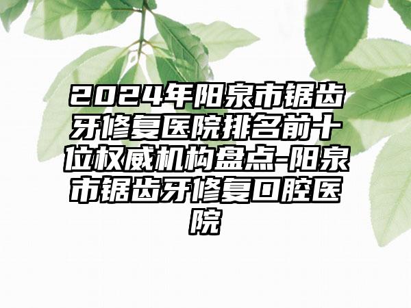 2024年阳泉市锯齿牙修复医院排名前十位权威机构盘点-阳泉市锯齿牙修复口腔医院